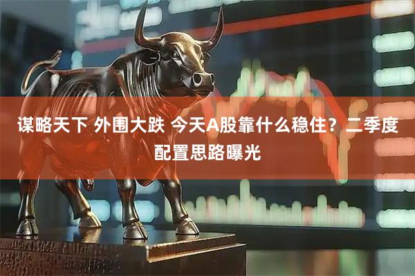 谋略天下 外围大跌 今天A股靠什么稳住？二季度配置思路曝光