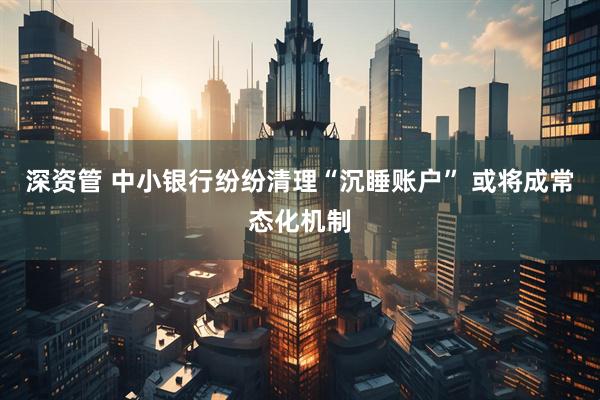 深资管 中小银行纷纷清理“沉睡账户” 或将成常态化机制
