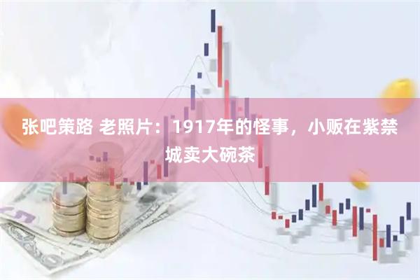 张吧策路 老照片：1917年的怪事，小贩在紫禁城卖大碗茶