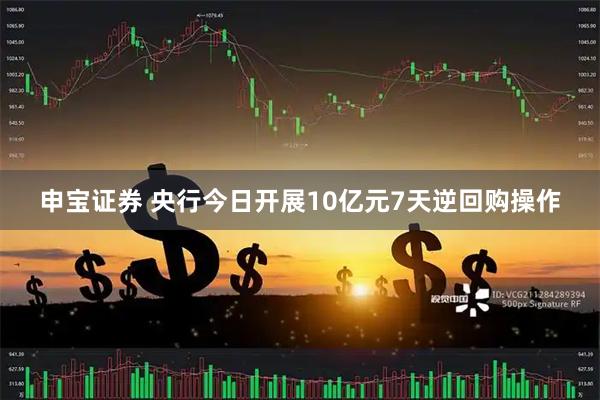 申宝证券 央行今日开展10亿元7天逆回购操作