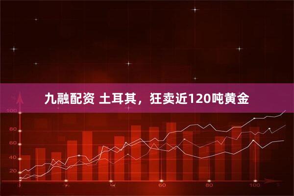 九融配资 土耳其，狂卖近120吨黄金
