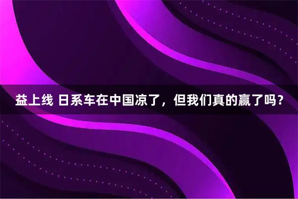 益上线 日系车在中国凉了，但我们真的赢了吗？