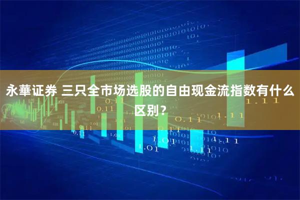 永華证券 三只全市场选股的自由现金流指数有什么区别？