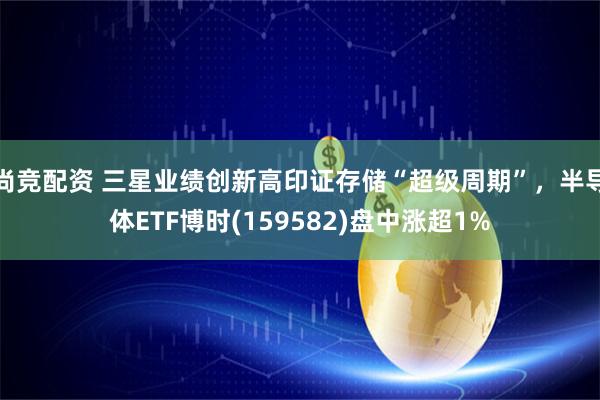尚竞配资 三星业绩创新高印证存储“超级周期”，半导体ETF博时(159582)盘中涨超1%