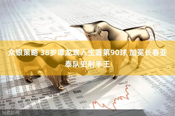 众银策略 38岁谭龙攻入生涯第90球 加冕长春亚泰队史射手王