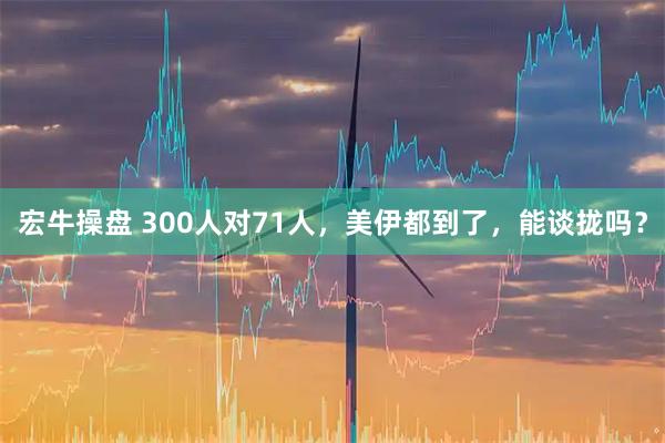 宏牛操盘 300人对71人，美伊都到了，能谈拢吗？