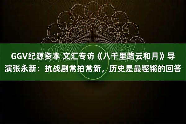 GGV纪源资本 文汇专访《八千里路云和月》导演张永新：抗战剧常拍常新，历史是最铿锵的回答