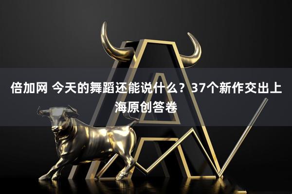 倍加网 今天的舞蹈还能说什么？37个新作交出上海原创答卷