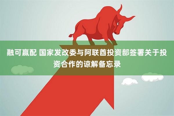 融可赢配 国家发改委与阿联酋投资部签署关于投资合作的谅解备忘录