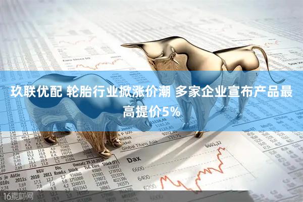 玖联优配 轮胎行业掀涨价潮 多家企业宣布产品最高提价5%